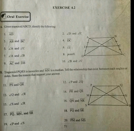 Oral Exercise
A. Given trapezoid ABCD, identify the following:
1. overline AD 2. ∠ D and 
3. overline AB and overline BC 4. overline DC
5. ∠ A and ∠ C 6. overline EF
7. ∠ A and ∠ B 8. point E
9. overline AC and overline DB 10. ∠ B and ∠ C
B. Trapezoid PQRS is isosceles and overline MN is a median. Tell the relationship that exist between each angles or
sides. State the reason that support your answer.
12.
11. overline PS and overline QR ∠ P and ZQ
13. ∠ Q and ∠ R 14. overline PR and overline QS
16.
15. ∠ S and ∠ R overline QN and 
18.
17. overline PQ,overline MN , and overline SR overline PQ and overline SR
20.
19. ∠ P and ∠ S overline PM and overline MS
71