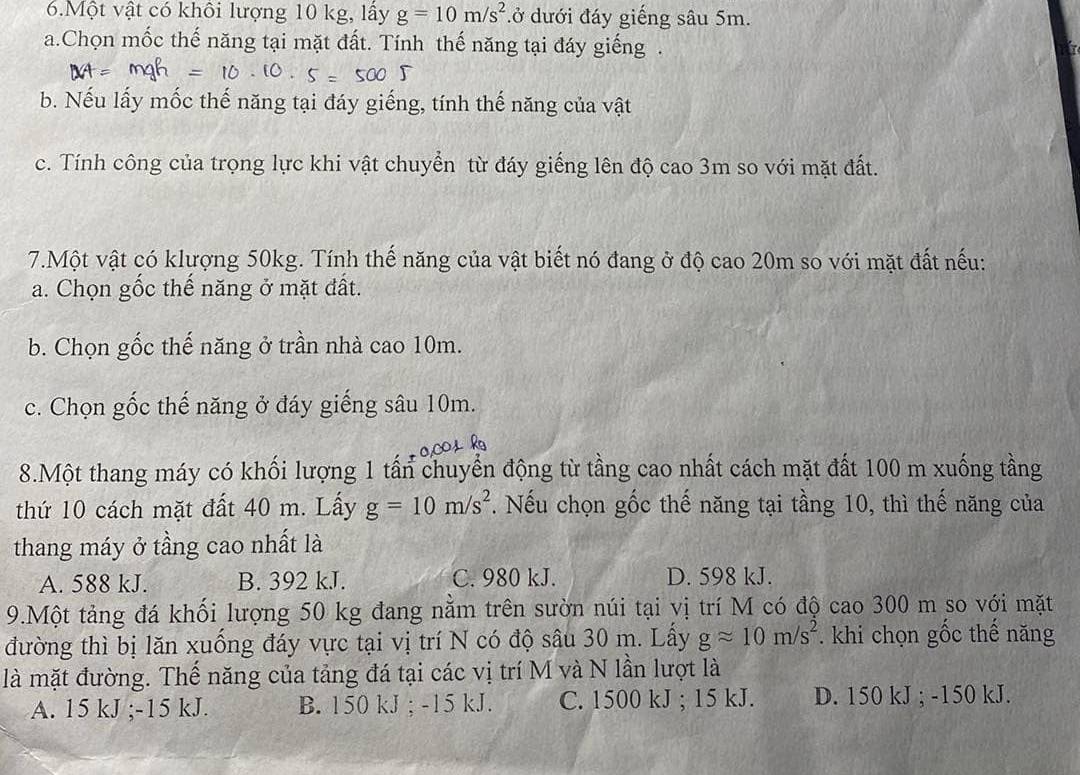 Một vật có khôi lượng 10 kg, lấy g=10m/s^2 đở dưới đáy giếng sâu 5m.
a.Chọn mốc thế năng tại mặt đất. Tính thế năng tại đáy giếng .
b. Nếu lấy mốc thế năng tại đáy giếng, tính thế năng của vật
c. Tính công của trọng lực khi vật chuyển từ đáy giếng lên độ cao 3m so với mặt đất.
7.Một vật có klượng 50kg. Tính thế năng của vật biết nó đang ở độ cao 20m so với mặt đất nếu:
a. Chọn gốc thế năng ở mặt đất.
b. Chọn gốc thế năng ở trần nhà cao 10m.
c. Chọn gốc thế năng ở đáy giếng sâu 10m.
8.Một thang máy có khối lượng 1 tấn chuyển động từ tầng cao nhất cách mặt đất 100 m xuống tầng
thứ 10 cách mặt đất 40 m. Lấy g=10m/s^2. Nếu chọn gốc thế năng tại tầng 10, thì thế năng của
thang máy ở tầng cao nhất là
A. 588 kJ. B. 392 kJ. C. 980 kJ. D. 598 kJ.
9.Một tảng đá khối lượng 50 kg đang nằm trên sườn núi tại vị trí M có độ cao 300 m so với mặt
đường thì bị lăn xuồng đáy vực tại vị trí N có độ sâu 30 m. Lấy gapprox 10m/s^2. khi chọn gốc thế năng
là mặt đường. Thế năng của tảng đá tại các vị trí M và N lần lượt là
A. 15 kJ; -15 kJ. B. 150 kJ; -15 kJ. C. 1500 kJ; 15 kJ. D. 150 kJ; -150 kJ.