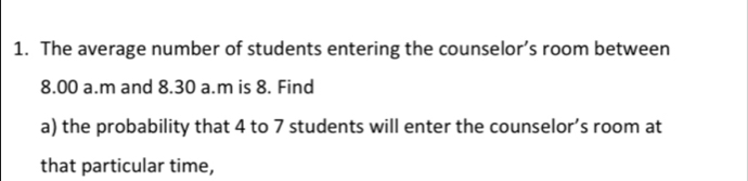 The average number of students entering the counselor’s room between 
8.00 a.m and 8.30 a.m is 8. Find 
a) the probability that 4 to 7 students will enter the counselor’s room at 
that particular time,