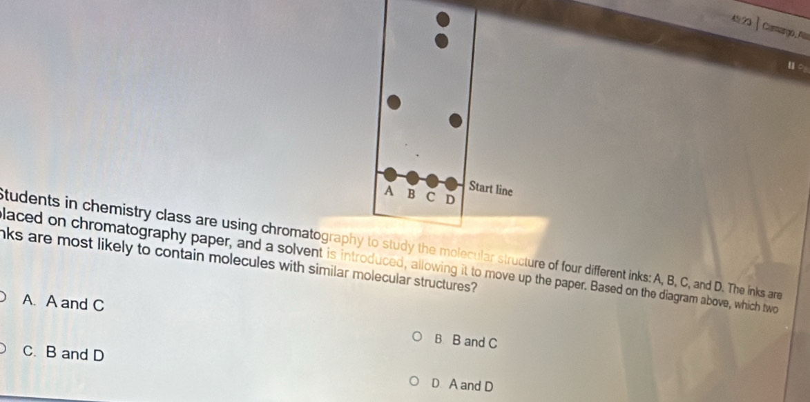 ago , A
students in chemistry class are using chromatographythe molecular structure of four different inks: A, B, C, and D. The inks are
nks are most likely to contain molecules with similar molecular structures?
laced on chromatography paper, and a solvent is introduced, allowing it to move up the paper. Based on the diagram above, which two
A. A and C B B and C
C. B and D
D. A and D