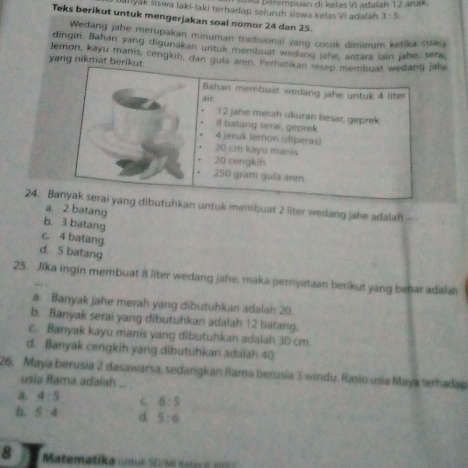 Na pärempuan di keïas Vi adaïah 12 anak
uanyak siswa laki-laki terhadap sefuruh siswa kelas VI adalah 3:5
Teks berikut untuk mengerjakan soal nomor 24 dan 25.
Wedang jahe merupakan minuman tradisional yang cocok diminum ketika cuaca
dingin. Bahan yang digunakan untuk membuat wedang jahe, antars lain jahe, serai
yang nikmat lemon, kayu manis, cengkih, dan gu
24. uhkan untuk membuat 2 liter wedang jahe adalah -
a. 2 batang
b. 3 batang
c. 4 batang
d. 5 batang
25. Jika ingin membuat 8 liter wedang jahe, maka pernyataan berikut yang behar adalah
a. Banyak jahe merah yang dibutuhkan adalah 20.
b. Banyak serai yang dibutuhkan adalah 12 batang.
c. Banyak kayu manis yang dibutuhkan adalah 30 cm.
d. Banyak cengkih yang dibutuhkan adalah 40.
26. Maya berusia 2 dasawarsa, sedangkan Rama berusia 3 windu. Rasio usia Maya terhadap
usia Rama adaiah ...
a. 4:5 C. 6:5
b. 5 4 d 5:6
8 Matematika untuk SD/Mi Kala e 9