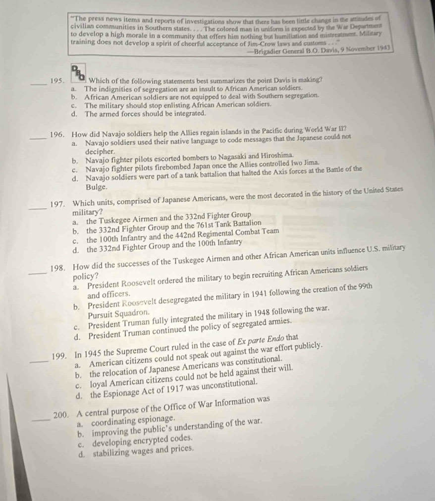 “The press news items and reports of investigations show that there has been little change in the attitudes of
civilian communities in Southern states.  .  The colored man in uniform is expected by the War Departmers
to develop a high morale in a community that offers him nothing but humiliation and mistreatment. Military
training does not develop a spirit of cheerful acceptance of Jim-Crow laws and customs  . ''
—Brigadier General B.O. Davis, 9 November 1943
_195. Which of the following statements best summarizes the point Davis is making?
a. The indignities of segregation are an insult to African American soldiers.
b. African American soldiers are not equipped to deal with Southern segregation.
c. The military should stop enlisting African American soldiers.
d. The armed forces should be integrated.
_
196. How did Navajo soldiers help the Allies regain islands in the Pacific during World War II?
a. Navajo soldiers used their native language to code messages that the Japanese could not
decipher.
b. Navajo fighter pilots escorted bombers to Nagasaki and Hiroshíma.
c. Navajo fighter pilots firebombed Japan once the Allies controlled Iwo Jima.
d. Navajo soldiers were part of a tank battalion that halted the Axis forces at the Battle of the
Bulge.
_
197. Which units, comprised of Japanese Americans, were the most decorated in the history of the United States
military?
a. the Tuskegee Airmen and the 332nd Fighter Group
b. the 332nd Fighter Group and the 761st Tank Battalion
c. the 100th Infantry and the 442nd Regimental Combat Team
d. the 332nd Fighter Group and the 100th Infantry
_
198. How did the successes of the Tuskegee Airmen and other African American units influence U.S. military
policy?
a. President Roosevelt ordered the military to begin recruiting African Americans soldiers
and officers.
b. President Roosevelt desegregated the military in 1941 following the creation of the 99th
Pursuit Squadron.
c. President Truman fully integrated the military in 1948 following the war.
d. President Truman continued the policy of segregated armies.
_
199. In 1945 the Supreme Court ruled in the case of Ex parte Endo that
a. American citizens could not speak out against the war effort publicly.
b. the relocation of Japanese Americans was constitutional.
c. loyal American citizens could not be held against their will.
d. the Espionage Act of 1917 was unconstitutional.
_
200. A central purpose of the Office of War Information was
a. coordinating espionage.
b. improving the public's understanding of the war.
c. developing encrypted codes.
d. stabilizing wages and prices.