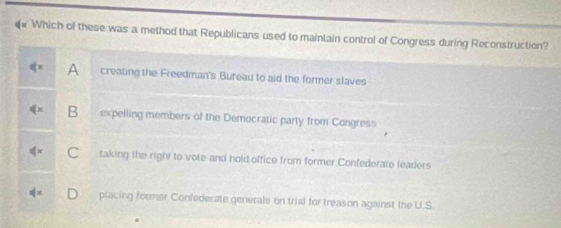 Which of these was a method that Republicans used to maintain control of Congress during Reconstruction?
A creating the Freedman's Bureau to aid the former slaves
B expelling members of the Democratic party from Congress
C taking the right to vole and hold office from former Confederate leaders
placing former Confederate generals on trial for treason against the U.S.