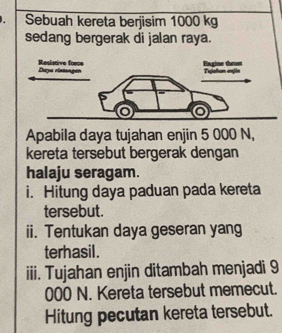 Sebuah kereta berjisim 1000 kg
sedang bergerak di jalan raya. 
Apabila daya tujahan enjin 5 000 N, 
kereta tersebut bergerak dengan 
halaju seragam. 
i. Hitung daya paduan pada kereta 
tersebut. 
ii. Tentukan daya geseran yang 
terhasil . 
iii. Tujahan enjin ditambah menjadi 9
000 N. Kereta tersebut memecut. 
Hitung pecutan kereta tersebut.