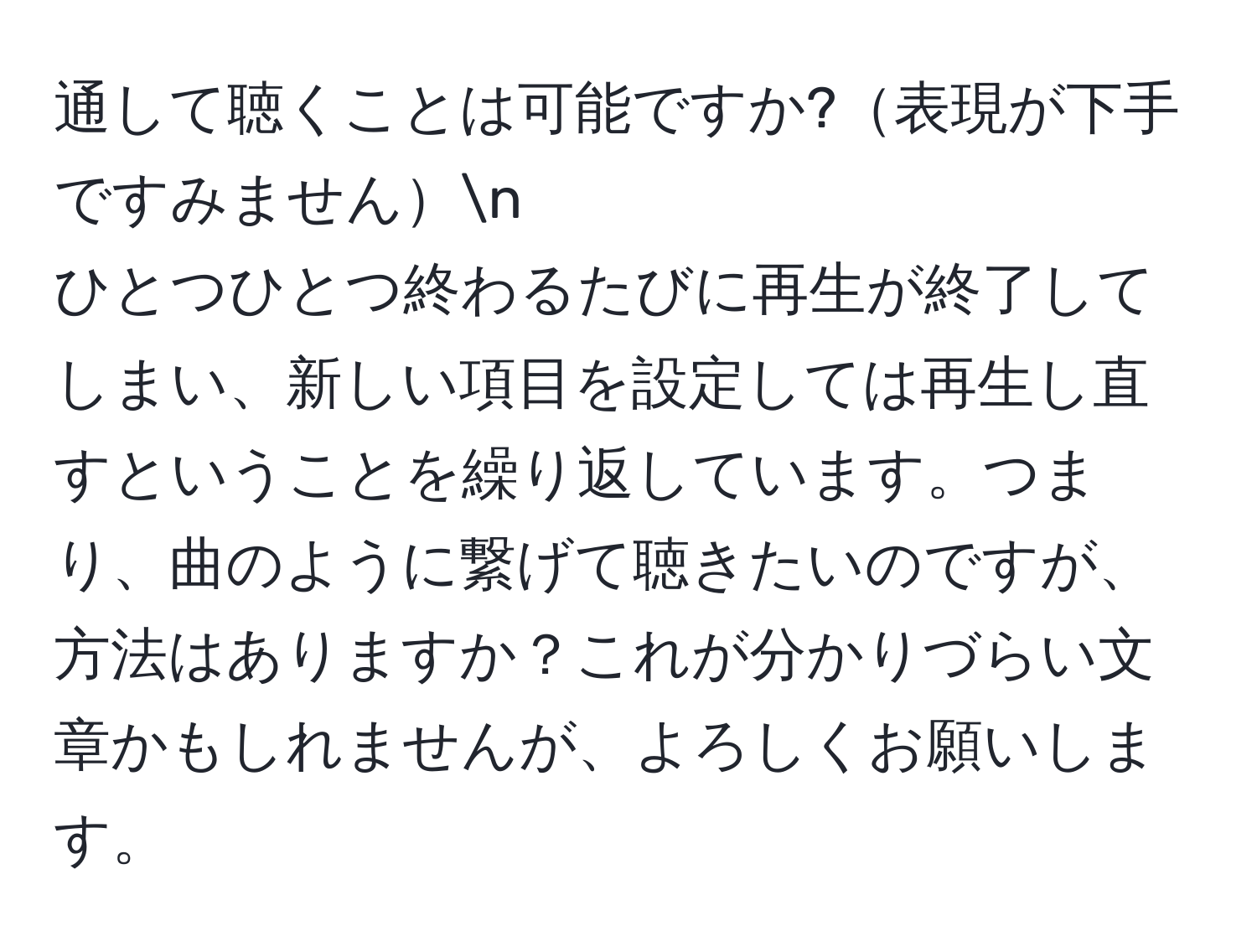 通して聴くことは可能ですか?表現が下手ですみませんn  
ひとつひとつ終わるたびに再生が終了してしまい、新しい項目を設定しては再生し直すということを繰り返しています。つまり、曲のように繋げて聴きたいのですが、方法はありますか？これが分かりづらい文章かもしれませんが、よろしくお願いします。