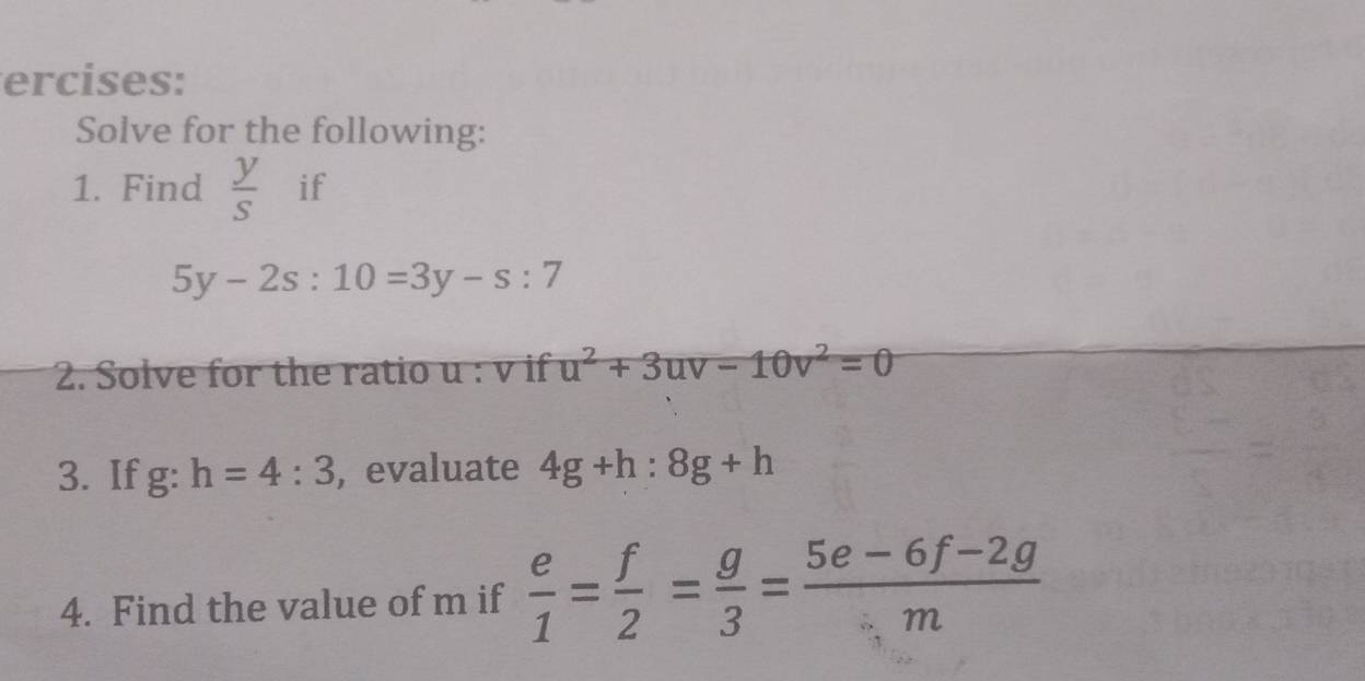 ercises: 
Solve for the following: 
1. Find  y/s  if
5y-2s:10=3y-s:7
2. Solve for the ratio u : v if u^2+3uv-10v^2=0
3. If g:h=4:3 , evaluate 4g+h:8g+h
4. Find the value of m if  e/1 = f/2 = g/3 = (5e-6f-2g)/m 