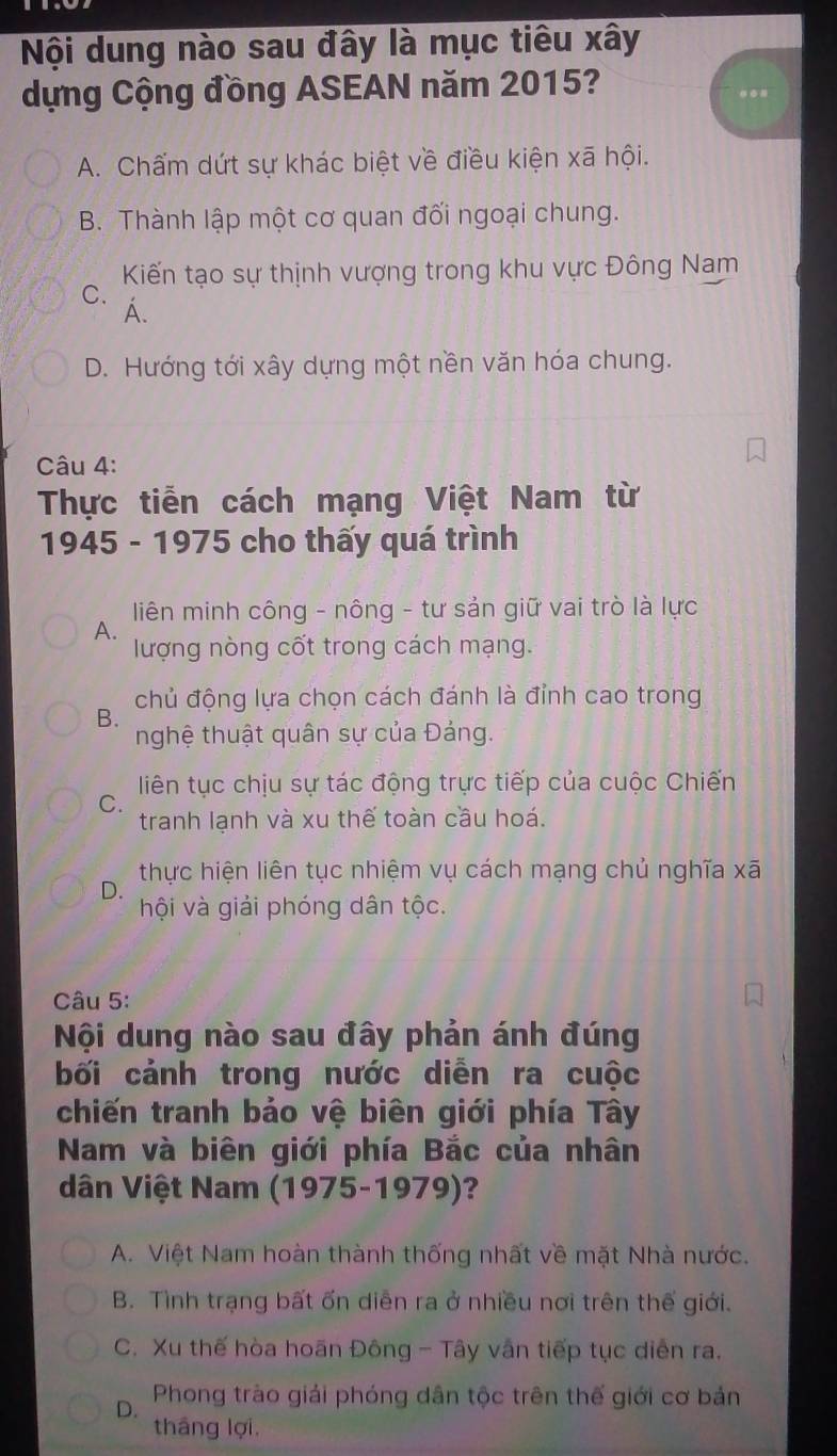 Nội dung nào sau đây là mục tiêu xây
dựng Cộng đồng ASEAN năm 2015?
A. Chấm dứt sự khác biệt về điều kiện xã hội.
B. Thành lập một cơ quan đối ngoại chung.
Kiến tạo sự thịnh vượng trong khu vực Đông Nam
C. A.
D. Hướng tới xây dựng một nền văn hóa chung.
Câu 4:
Thực tiễn cách mạng Việt Nam từ
1945 - 1975 cho thấy quá trình
liên minh công - nông - tư sản giữ vai trò là lực
A.
lượng nòng cốt trong cách mạng.
chủ động lựa chọn cách đánh là đỉnh cao trong
B.
nghệ thuật quân sự của Đảng.
liên tục chịu sự tác động trực tiếp của cuộc Chiến
C.
tranh lạnh và xu thế toàn cầu hoá.
thực hiện liên tục nhiệm vụ cách mạng chủ nghĩa xã
D.
hội và giải phóng dân tộc.
Câu 5:
Nội dung nào sau đây phản ánh đúng
bối cảnh trong nước diễn ra cuộc
chiến tranh bảo vệ biên giới phía Tây
Nam và biên giới phía Bắc của nhân
dân Việt Nam (1975-1979)?
A. Việt Nam hoàn thành thống nhất về mặt Nhà nước.
B. Tình trạng bất ốn diễn ra ở nhiều nơi trên thế giới.
C. Xu thế hòa hoãn Đông - Tây vân tiếp tục diễn ra.
Phong trào giải phóng dân tộc trên thế giới cơ bản
D.
tháng lợi.