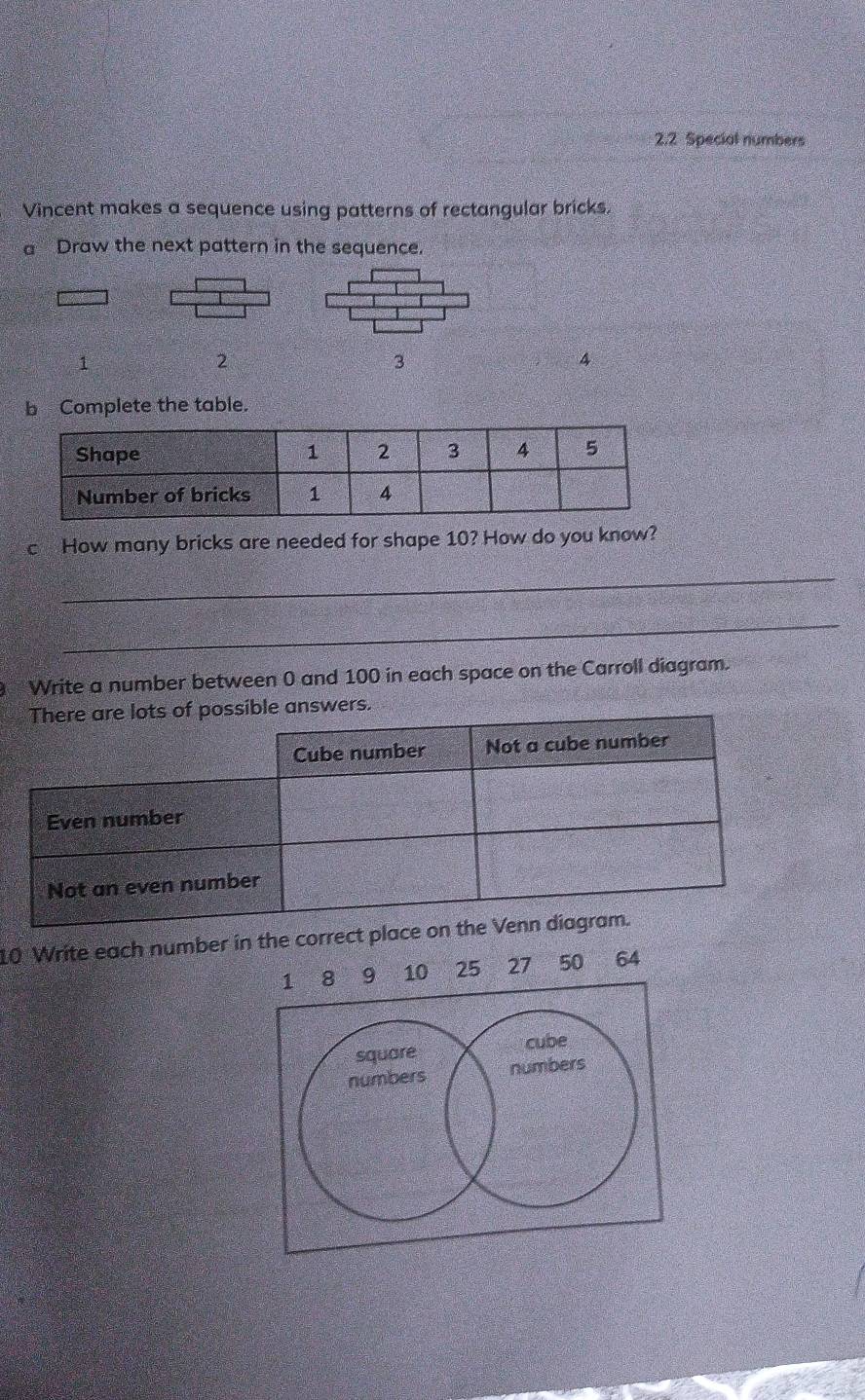 2.2 Special numbers 
Vincent makes a sequence using patterns of rectangular bricks. 
a Draw the next pattern in the sequence. 
1
2
3
4
b Complete the table. 
c How many bricks are needed for shape 10? How do you know? 
_ 
_ 
Write a number between 0 and 100 in each space on the Carroll diagram. 
e answers. 
10 Write each number in the correct place