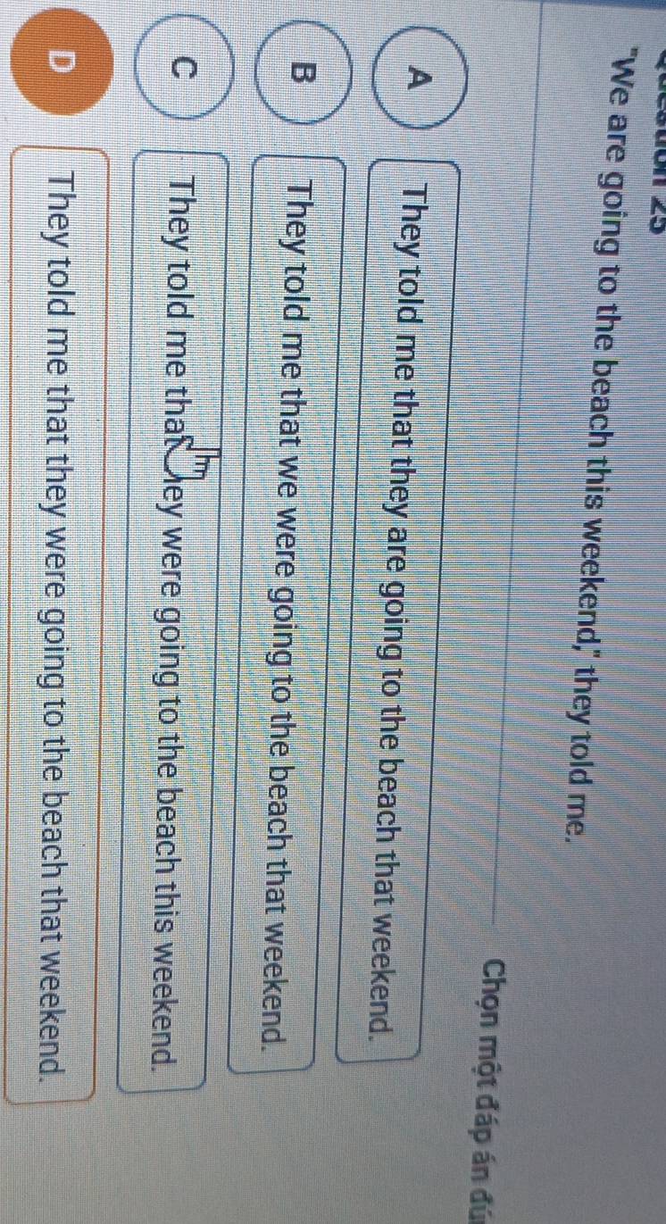 "We are going to the beach this weekend," they told me.
Chọn một đáp án đú
A They told me that they are going to the beach that weekend.
B They told me that we were going to the beach that weekend.
C They told me that hey were going to the beach this weekend.
D They told me that they were going to the beach that weekend.