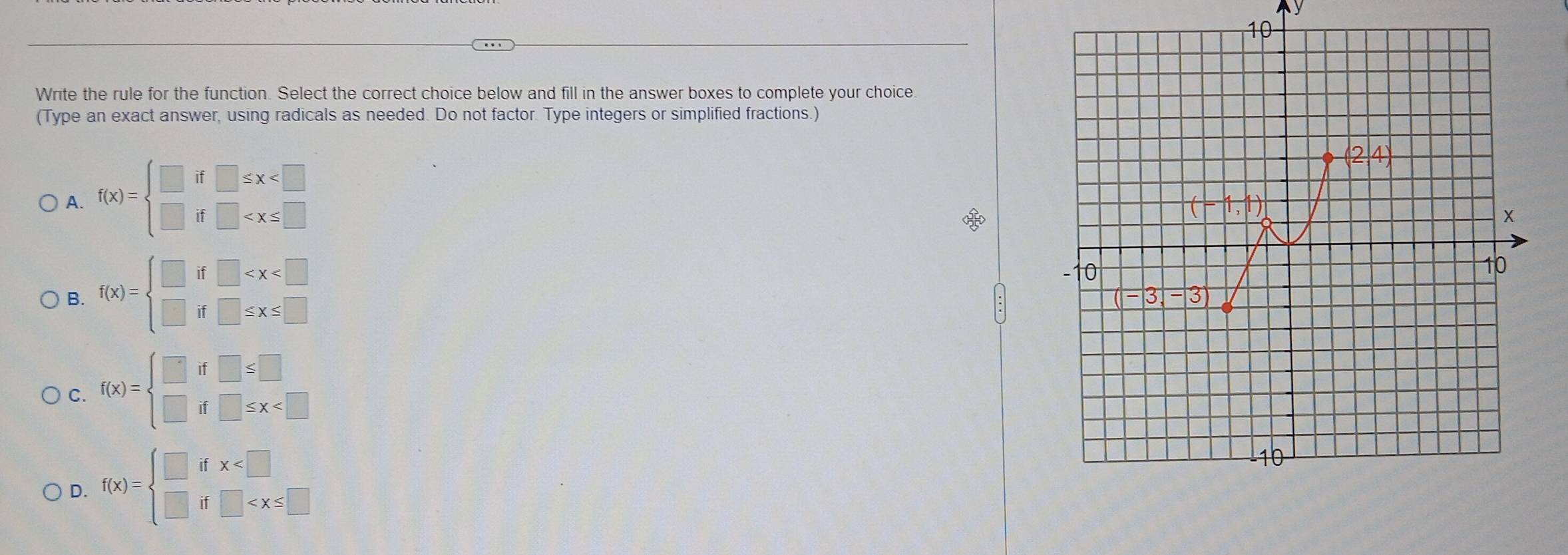 Write the rule for the function. Select the correct choice below and fill in the answer boxes to complete your choice.
(Type an exact answer, using radicals as needed. Do not factor. Type integers or simplified fractions.)
A. f(x)=beginarrayl □ if□ ≤ x
(2,4)
(-1,1)
x
B. f(x)=beginarrayl □ if□
-10
10
(-3,-3)
C. f(x)=beginarrayl □ if□ ≤ □  □ if□ ≤ x
D. f(x)=beginarrayl □ ifx 10