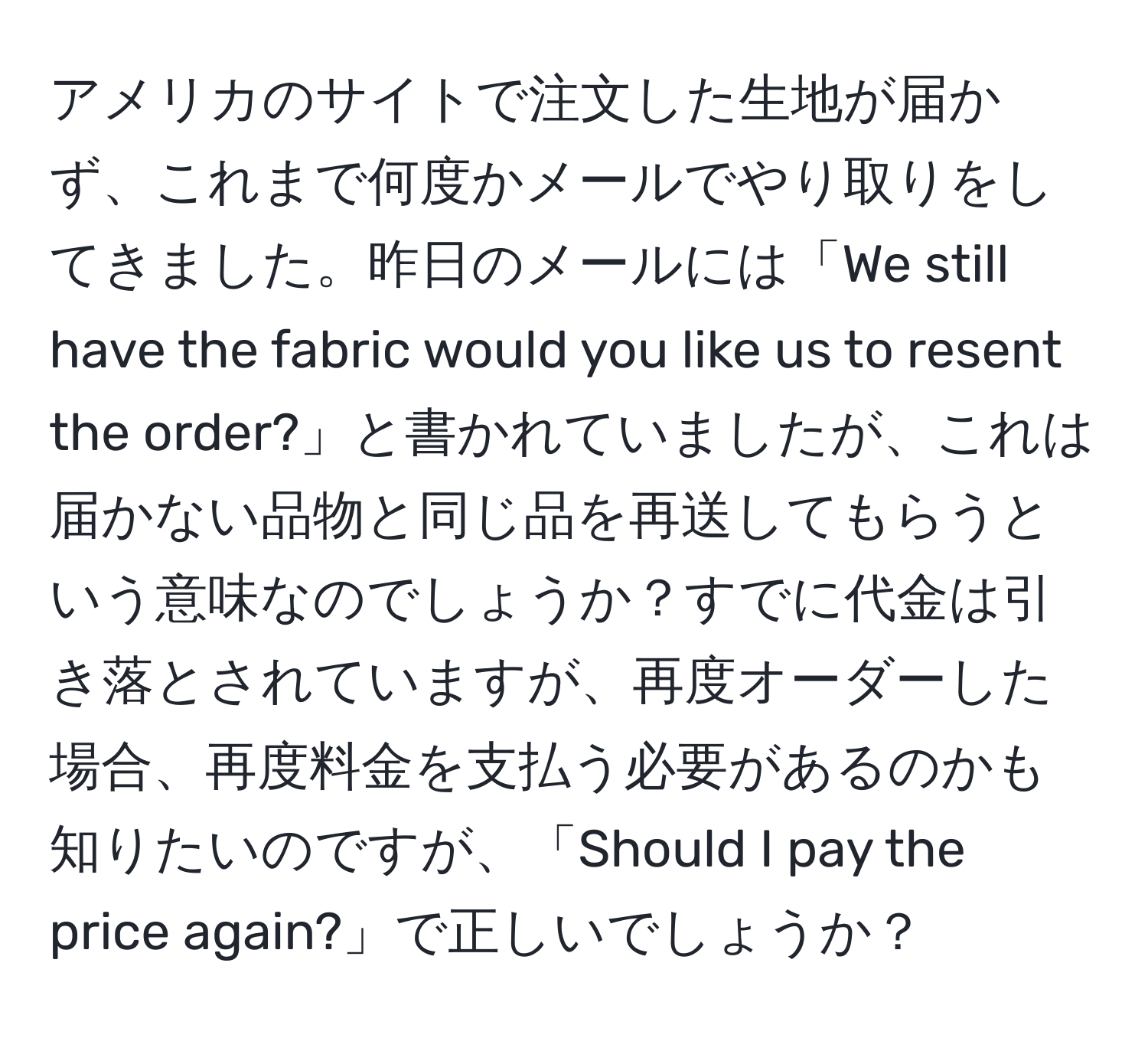 アメリカのサイトで注文した生地が届かず、これまで何度かメールでやり取りをしてきました。昨日のメールには「We still have the fabric would you like us to resent the order?」と書かれていましたが、これは届かない品物と同じ品を再送してもらうという意味なのでしょうか？すでに代金は引き落とされていますが、再度オーダーした場合、再度料金を支払う必要があるのかも知りたいのですが、「Should I pay the price again?」で正しいでしょうか？