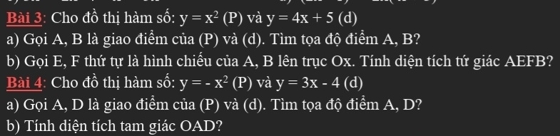 Cho đồ thị hàm số: y=x^2(P) và y=4x+5 (d) 
a) Gọi A, B là giao điểm của (P) và (d). Tìm tọa độ điểm A, B? 
b) Gọi E, F thứ tự là hình chiếu của A, B lên trục Ox. Tính diện tích tứ giác AEFB? 
Bài 4: Cho đồ thị hàm số: y=-x^2 (P) và y=3x-4 (d) 
a) Gọi A, D là giao điểm của (P) và (d). Tìm tọa độ điểm A, D? 
b) Tính diện tích tam giác OAD?