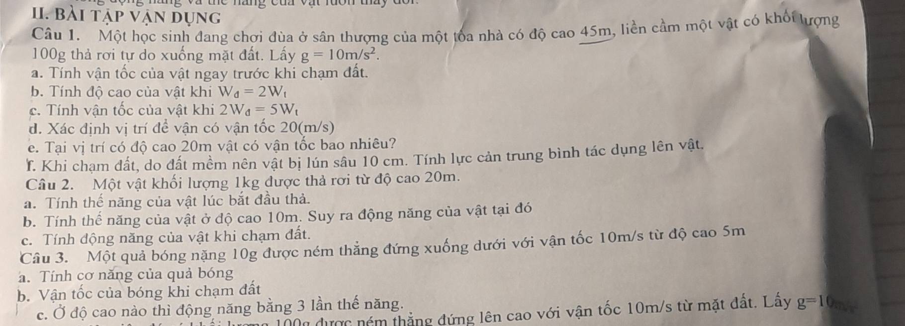 Và the nàng của vật rưôn tày 
II. bài tập vận dụng 
Câu 1. Một học sinh đang chơi đùa ở sân thượng của một toa nhà có độ cao 45m, liền cầm một vật có khối lượng
100g thả rơi tự do xuống mặt đất. Lấy g=10m/s^2. 
a. Tính vận tốc của vật ngay trước khi chạm đất. 
b. Tính độ cao của vật khi W_d=2W_t
c. Tính vận tốc của vật khi 2W_d=5W_t
d. Xác định vị trí để vận có vận tốc 20(m/s) 
e. Tại vị trí có độ cao 20m vật có vận tốc bao nhiêu? 
T. Khi chạm đất, do đất mềm nên vật bị lún sâu 10 cm. Tính lực cản trung bình tác dụng lên vật. 
Câu 2. Một vật khối lượng 1kg được thả rơi từ độ cao 20m. 
a. Tính thế năng của vật lúc bắt đầu thả. 
b. Tính thế năng của vật ở độ cao 10m. Suy ra động năng của vật tại đó 
c. Tính động năng của vật khi chạm đất. 
Câu 3. Một quả bóng nặng 10g được ném thẳng đứng xuống dưới với vận tốc 10m/s từ độ cao 5m
a. Tính cơ năng của quả bóng 
b. Vận tốc của bóng khi chạm đất 
c. Ở độ cao nào thì động năng bằng 3 lần thế năng. 
Đ00 được ném thẳng đứng lên cao với vận tốc 10m/s từ mặt đất. Lấy g=1 O.