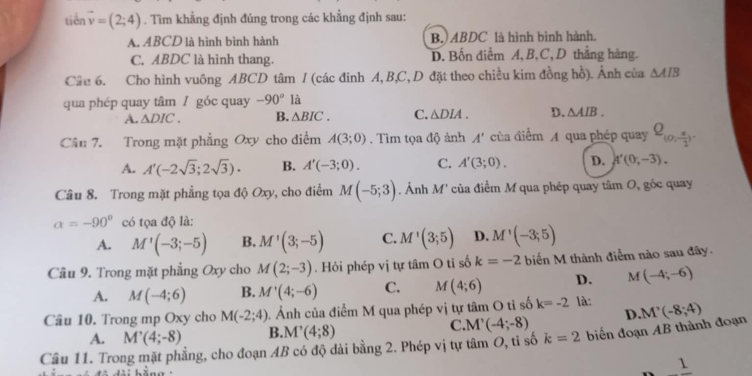 tiến vector v=(2;4). Tìm khẳng định đúng trong các khẳng định sau:
A. ABCD là hình bình hành B.) ABDC là hình bình hành.
C. ABDC là hình thang. D. Bốn điềm A, B,C,D thắng hàng.
Câu 6. Cho hình vuông ABCD tâm / (các đỉnh A, B,C, D đặt theo chiều kim đồng hồ). Ảnh của △ AIB
qua phép quay tâm / góc quay -90° à
A. △ DIC. B. △ BIC. C. △ DIA. D. △ AIB.
Câu 7. Trong mặt phẳng Oxy cho diểm A(3;0). Tìm tọa độ ảnh A' của điểm A qua phép quay Q_(0, π /2 )
A. A'(-2sqrt(3);2sqrt(3)). B. A'(-3;0). C. A'(3;0). D. A'(0,-3).
Câu 8. Trong mặt phẳng tọa độ Oxy, cho điểm M(-5;3). Ảnh M * của điểm M qua phép quay tâm O, góc quay
alpha =-90° có tọa độ là:
C.
A. M'(-3;-5) B. M'(3;-5) M'(3;5) D. M'(-3;5)
Câu 9. Trong mặt phẳng Oxy cho M(2;-3). Hỏi phép vị tự tâm O tỉ số k=-2 biến M thành điểm nào sau đây.
D. M(-4;-6)
B.
A. M(-4;6) M'(4;-6)
C. M(4;6)
D. M'(-8;4)
Câu 10. Trong mp Oxy cho M(-2;4) 1. Ảnh của điểm M qua phép vị tự tâm O tỉ số k=-2 là:
A. M'(4;-8)
B. M'(4;8)
C. M'(-4;-8)
Câu 11. Trong mặt phẳng, cho đoạn AB có độ dài bằng 2. Phép vị tự tâm O, tỉ số k=2 biến đoạn AB thành đoạn° 1