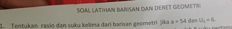 SOAL LATIHAN BARISAN DAN DERET GEOMETRI 
1. Tentukan rasio dan suku kelima dari barisan geometri jika a=54 dan U_3=6.