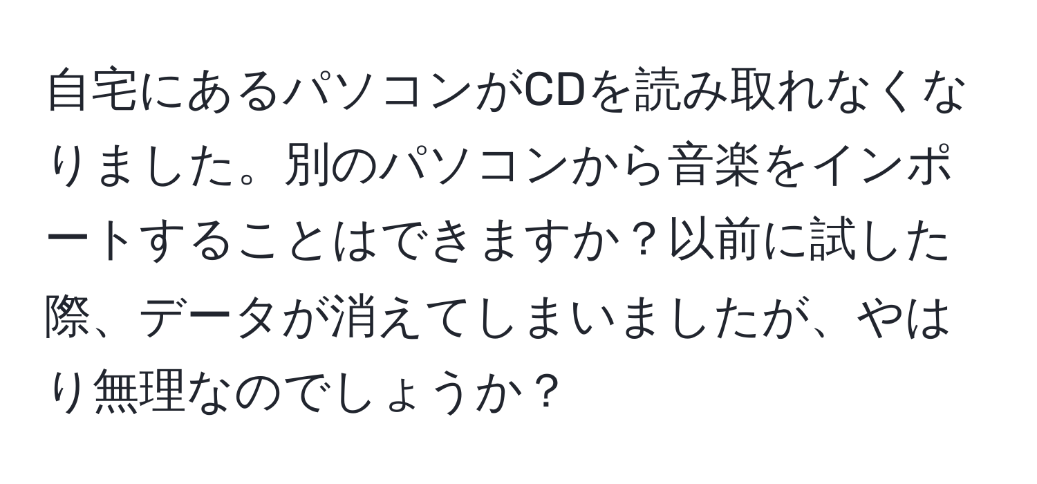 自宅にあるパソコンがCDを読み取れなくなりました。別のパソコンから音楽をインポートすることはできますか？以前に試した際、データが消えてしまいましたが、やはり無理なのでしょうか？