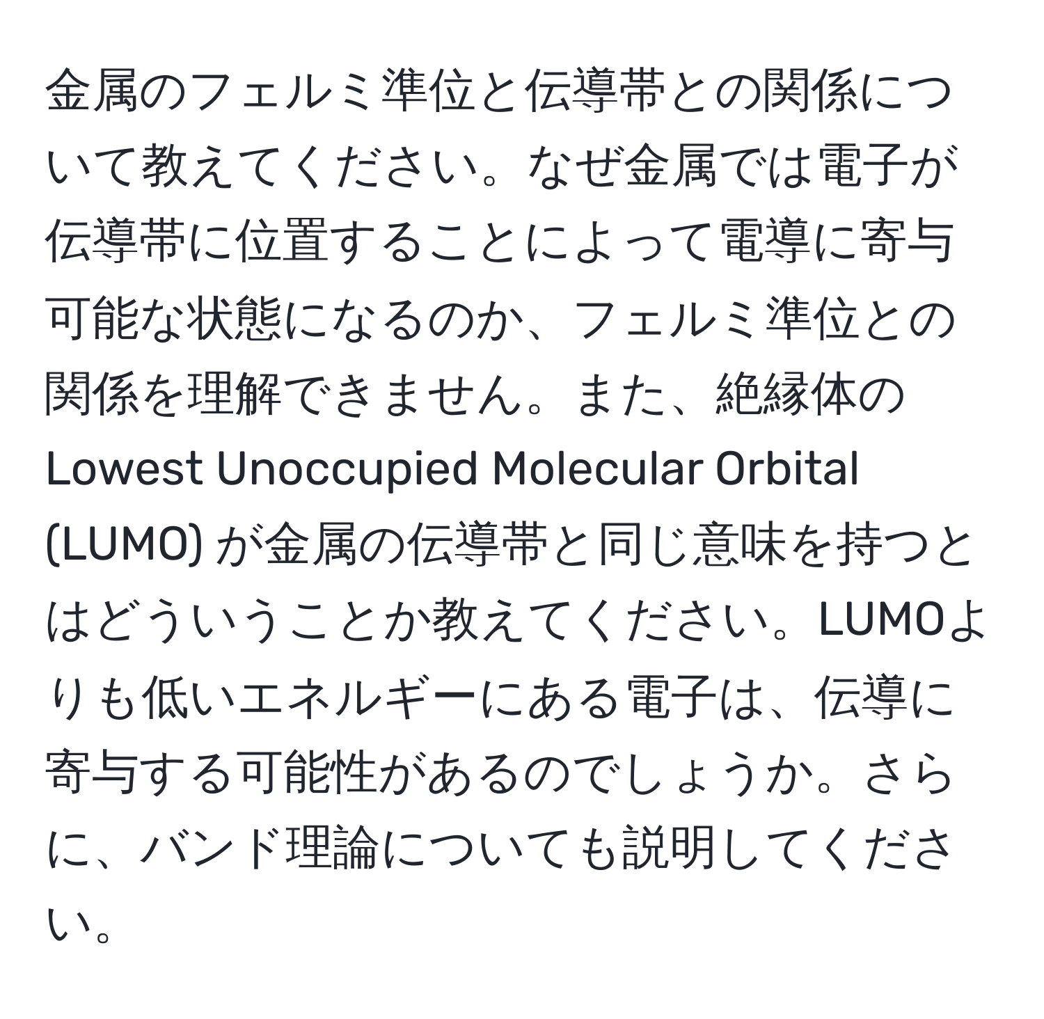 金属のフェルミ準位と伝導帯との関係について教えてください。なぜ金属では電子が伝導帯に位置することによって電導に寄与可能な状態になるのか、フェルミ準位との関係を理解できません。また、絶縁体のLowest Unoccupied Molecular Orbital (LUMO) が金属の伝導帯と同じ意味を持つとはどういうことか教えてください。LUMOよりも低いエネルギーにある電子は、伝導に寄与する可能性があるのでしょうか。さらに、バンド理論についても説明してください。