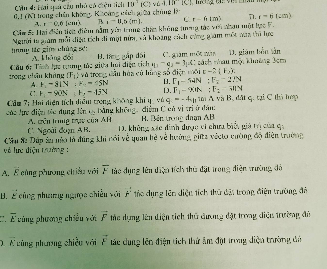 Hai quả cầu nhỏ có điện tích 10^(-7) (C) và 4.10^(-7)(C)
0,1 (N) trong chân không. Khoảng cách giữa chúng là:
A. r=0.6(cm). B. r=0,6(m). C. r=6(m). D. r=6(cm).
Câu 5: Hai điện tích điểm nằm yên trong chân không tương tác với nhau một lực F.
Người ta giảm mỗi điện tích đi một nửa, và khoảng cách cũng giảm một nửa thì lực
tương tác giữa chúng sẽ:
A. không đổi B. tăng gấp đôi C. giảm một nửa D. giảm bốn lần
Câu 6: Tính lực tương tác giữa hai điện tích q_1=q_2=3mu C cách nhau một khoảng 3cm
trong chân không (F_1) và trong dầu hỏa có hằng số điện môi varepsilon =2(F_2):
A. F_1=81N;F_2=45N
B. F_1=54N;F_2=27N
C. F_1=90N;F_2=45N
D. F_1=90N;F_2=30N
Câu 7: Hai điện tích điểm trong không khí q_1 và q_2=-4q tại A và B, đặt q_3 tại C thì hợp
các lực điện tác dụng lên q_3 bằng không. điểm C có vị trí ở đâu:
A. trên trung trực của AB B. Bên trong đoạn AB
C. Ngoài đoạn AB. D. không xác định được vì chưa biết giá trị của q_3
Câu 8: Đáp án nào là đúng khi nói về quan hệ về hướng giữa véctơ cường độ điện trường
và lực điện trường :
A. vector E cùng phương chiều với vector F tác dụng lên điện tích thử đặt trong điện trường đó
B. vector E cùng phương ngược chiều với vector F tác dụng lên điện tích thử đặt trong điện trường đó
C. vector E cùng phương chiều với vector F tác dụng lên điện tích thử dương đặt trong điện trường đó
). vector E cùng phương chiều với vector F tác dụng lên điện tích thứ âm đặt trong điện trường đó