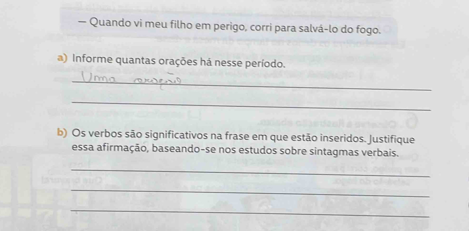 — Quando vi meu filho em perigo, corri para salvá-lo do fogo. 
a) Informe quantas orações há nesse período. 
_ 
_ 
b) Os verbos são significativos na frase em que estão inseridos. Justifique 
essa afirmação, baseando-se nos estudos sobre sintagmas verbais. 
_ 
_ 
_