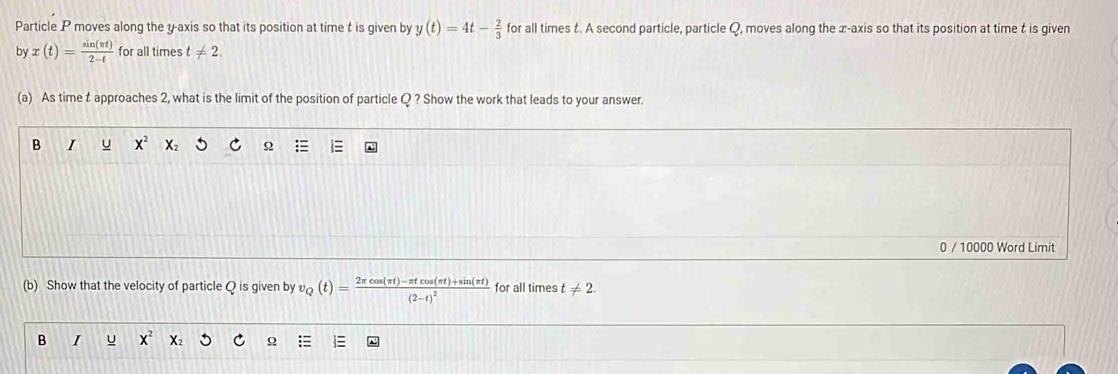 Particle P moves along the y-axis so that its position at time t is given by y(t)=4t- 2/3  for all times t. A second particle, particle Q, moves along the x-axis so that its position at time t is given
by x(t)= sin (π t)/2-t  for all times t!= 2. 
(a) As time t approaches 2, what is the limit of the position of particle Q ? Show the work that leads to your answer.
B I u X^2 X Ω
0 / 10000 Word Limit
(b) Show that the velocity of particle Q is given by v_Q(t)=frac 2π cos (π t)-π tcos (π t)+sin (π t)(2-t)^2 for all times t!= 2. 
B I u x^2
Ω