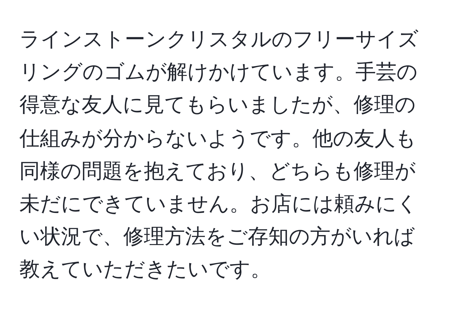 ラインストーンクリスタルのフリーサイズリングのゴムが解けかけています。手芸の得意な友人に見てもらいましたが、修理の仕組みが分からないようです。他の友人も同様の問題を抱えており、どちらも修理が未だにできていません。お店には頼みにくい状況で、修理方法をご存知の方がいれば教えていただきたいです。