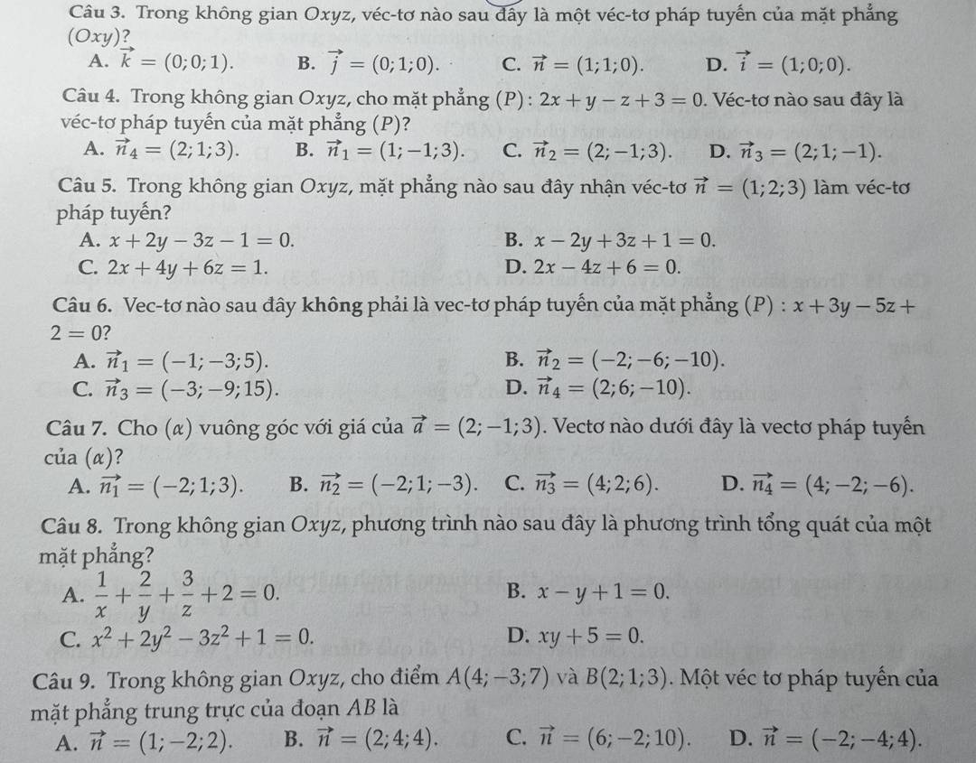 Trong không gian Oxyz, véc-tơ nào sau đây là một véc-tơ pháp tuyến của mặt phẳng
(Oxy)?
A. vector k=(0;0;1). B. vector j=(0;1;0). C. vector n=(1;1;0). D. vector i=(1;0;0).
Câu 4. Trong không gian Oxyz, cho mặt phẳng (P) : 2x+y-z+3=0. Véc-tơ nào sau đây là
véc-tơ pháp tuyến của mặt phẳng (P)?
A. vector n_4=(2;1;3). B. vector n_1=(1;-1;3). C. vector n_2=(2;-1;3). D. vector n_3=(2;1;-1).
Câu 5. Trong không gian Oxyz, mặt phẳng nào sau đây nhận véc-tơ vector n=(1;2;3) làm véc-tơ
pháp tuyến?
A. x+2y-3z-1=0. B. x-2y+3z+1=0.
C. 2x+4y+6z=1. D. 2x-4z+6=0.
Câu 6. Vec-tơ nào sau đây không phải là vec-tơ pháp tuyến của mặt phẳng (P) : x+3y-5z+
2=0
A. vector n_1=(-1;-3;5). B. vector n_2=(-2;-6;-10).
C. vector n_3=(-3;-9;15). D. vector n_4=(2;6;-10).
Câu 7. Cho (α) vuông góc với giá của vector a=(2;-1;3). Vectơ nào dưới đây là vectơ pháp tuyến
của (α)?
A. vector n_1=(-2;1;3). B. vector n_2=(-2;1;-3). C. vector n_3=(4;2;6). D. vector n_4=(4;-2;-6).
Câu 8. Trong không gian Oxyz, phương trình nào sau đây là phương trình tổng quát của một
mặt phẳng?
A.  1/x + 2/y + 3/z +2=0.
B. x-y+1=0.
C. x^2+2y^2-3z^2+1=0. D. xy+5=0.
Câu 9. Trong không gian Oxyz, cho điểm A(4;-3;7) và B(2;1;3) Một véc tơ pháp tuyến của
mặt phẳng trung trực của đoạn AB là
A. vector n=(1;-2;2). B. vector n=(2;4;4). C. vector n=(6;-2;10). D. vector n=(-2;-4;4).