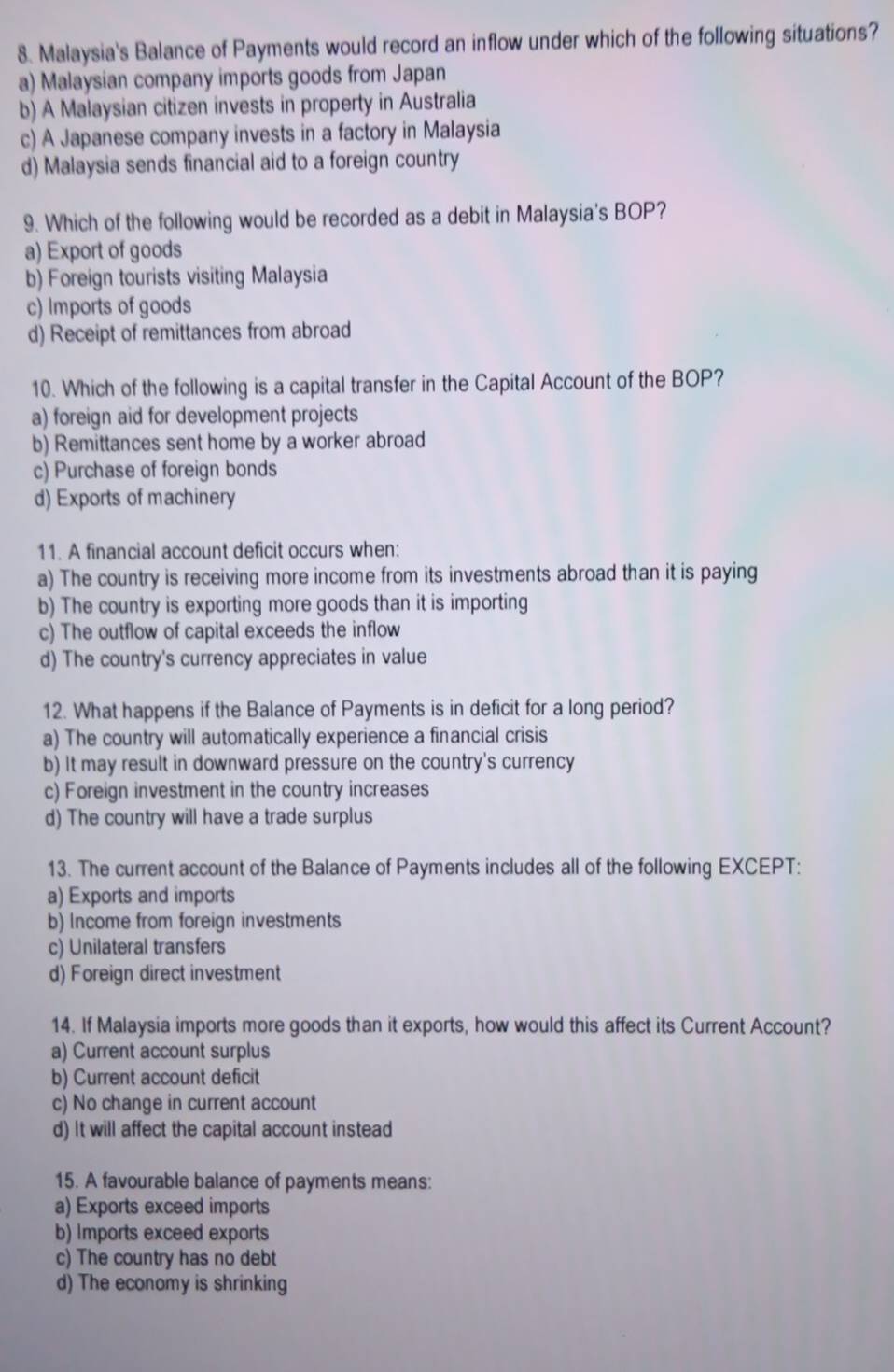 Malaysia's Balance of Payments would record an inflow under which of the following situations?
a) Malaysian company imports goods from Japan
b) A Malaysian citizen invests in property in Australia
c) A Japanese company invests in a factory in Malaysia
d) Malaysia sends financial aid to a foreign country
9. Which of the following would be recorded as a debit in Malaysia's BOP?
a) Export of goods
b) Foreign tourists visiting Malaysia
c) Imports of goods
d) Receipt of remittances from abroad
10. Which of the following is a capital transfer in the Capital Account of the BOP?
a) foreign aid for development projects
b) Remittances sent home by a worker abroad
c) Purchase of foreign bonds
d) Exports of machinery
11. A financial account deficit occurs when:
a) The country is receiving more income from its investments abroad than it is paying
b) The country is exporting more goods than it is importing
c) The outflow of capital exceeds the inflow
d) The country's currency appreciates in value
12. What happens if the Balance of Payments is in deficit for a long period?
a) The country will automatically experience a financial crisis
b) It may result in downward pressure on the country's currency
c) Foreign investment in the country increases
d) The country will have a trade surplus
13. The current account of the Balance of Payments includes all of the following EXCEPT:
a) Exports and imports
b) Income from foreign investments
c) Unilateral transfers
d) Foreign direct investment
14. If Malaysia imports more goods than it exports, how would this affect its Current Account?
a) Current account surplus
b) Current account deficit
c) No change in current account
d) It will affect the capital account instead
15. A favourable balance of payments means:
a) Exports exceed imports
b) Imports exceed exports
c) The country has no debt
d) The economy is shrinking