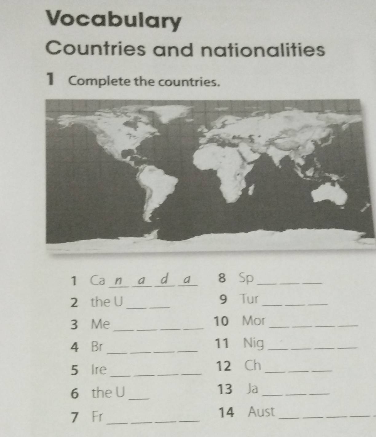 Vocabulary 
Countries and nationalities 
1 Complete the countries. 
1 Ca n a d a 8 Sp_ 
2 the U_ 9 Tur_ 
3 Me_ 
10 Mor_ 
4 Br _11 Nig_ 
5 Ire_ _12 Ch_ 
6 the U _13 Ja_ 
7 Fr__ 
14 Aust__