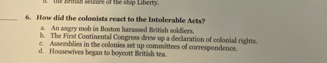 d. the British seizure of the ship Liberty.
_6. How did the colonists react to the Intolerable Acts?
a. An angry mob in Boston harassed British soldiers.
b. The First Continental Congress drew up a declaration of colonial rights.
c. Assemblies in the colonies set up committees of correspondence.
d. Housewives began to boycott British tea.