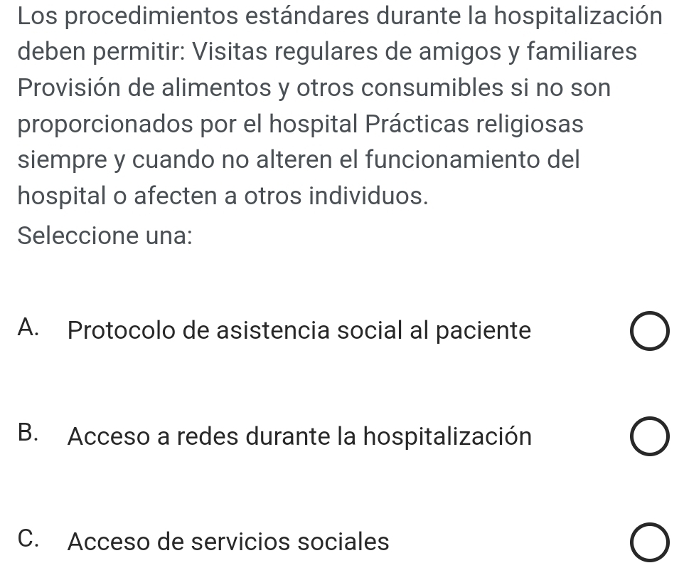 Los procedimientos estándares durante la hospitalización
deben permitir: Visitas regulares de amigos y familiares
Provisión de alimentos y otros consumibles si no son
proporcionados por el hospital Prácticas religiosas
siempre y cuando no alteren el funcionamiento del
hospital o afecten a otros individuos.
Seleccione una:
A. Protocolo de asistencia social al paciente
B. Acceso a redes durante la hospitalización
C. Acceso de servicios sociales