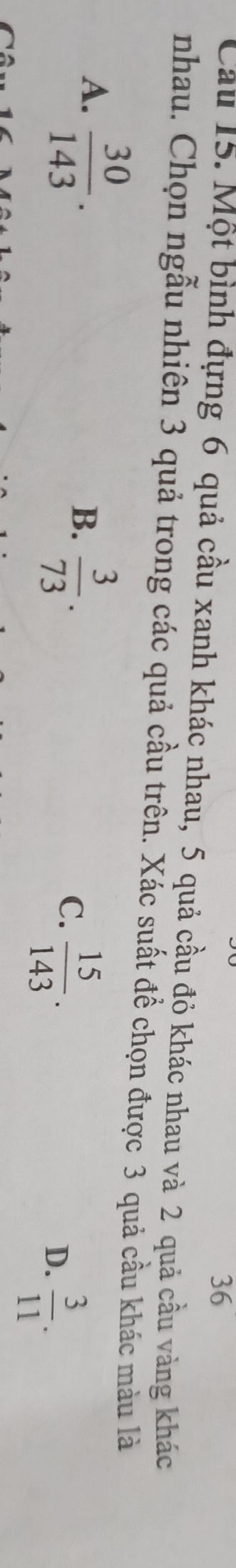 Cầu 15. Một bình đựng 6 quả cầu xanh khác nhau, 5 quả cầu đỏ khác nhau và 2 quả cầu vàng khác
nhau. Chọn ngẫu nhiên 3 quả trong các quả cầu trên. Xác suất đề chọn được 3 quả cầu khác màu là
A.  30/143 .
B.  3/73 .
C.  15/143 .
D.  3/11 .