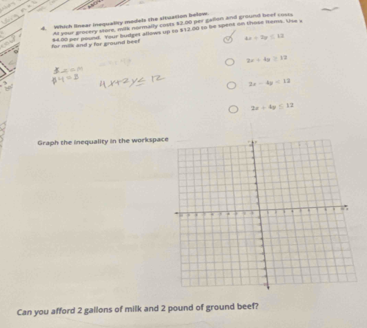 Which linear inequality models the situation below.
At your grocery store, milk normally costs $2.00 per gallon and ground beef costs
$4.00 per pound. Your budget allows up to $12.00 to be spent on those items. Use x
4x+2y≤ 12
for milk and y for ground beef
2x+4y≥ 12
3
2x-4y<12</tex>
2x+4y≤ 12
Graph the inequality in the workspac
Can you afford 2 gallons of milk and 2 pound of ground beef?