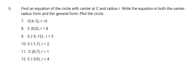 Find an equation of the circle with center at C and radius r. Write the equation in both the center- 
radius form and the general form. Plot the circle. 
7. C(4,-3), r=5
8. C(0,0), r=8
9. C(-5,-12), r=3
10. C(-1,1), r=2
11. C(0,7), r=1
12. C(-3,0), r=4