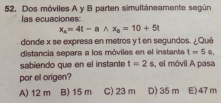 Dos móviles A y B parten simultáneamente según
las ecuaciones:
x_A=4t-awedge x_B=10+5t
donde x se expresa en metros y t en segundos. ¿Qué
distancia separa a los móviles en el instante t=5s, 
sabiendo que en el instante t=2s , el móvil A pasa
por el origen?
A) 12 m B) 15 m C) 23 m D) 35 m E) 47m