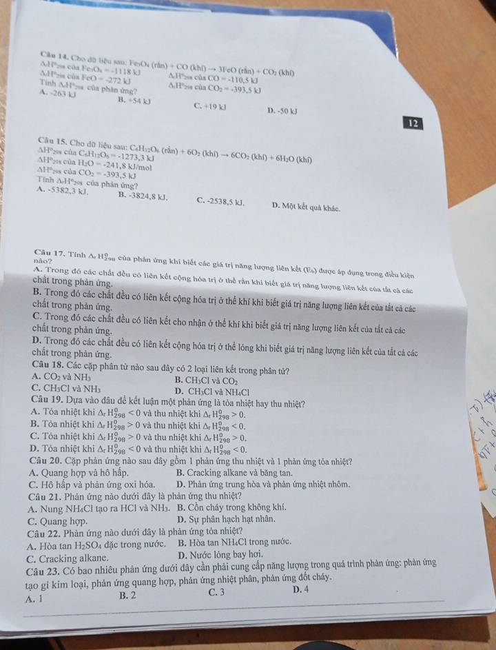 1 i^n === của
Câu 14, Cho đữ liệu sau: FesOa (rần) Fe_2O_4=-1118kJ AH'2a của +CO(khr)to 3FeO(rin)+CO_2(khr) CO=-110.5kJ
AH28 cùn FeO=-272kJ A.H'28 của CO_2=.393.5kJ
Tinh △ H° = của phân ứng?
A. -263 kJ +54kJ C. +19kJ D. -50 kJ
12
Câu 15. Cho dữ liệu sau:
ΔHºxa của C_6H_12O_6=-1273,3kJ C_6H_12O_6(rin)+6O_2(khi)to 6CO_2(khi)+6H_2O(khi)
△ H *208 của
△ H° 208 của H_2O=-241,8kJ/mol
CO_2=-393,5kJ
Tính AH°s của phản ứng?
A. -5382,3 kJ. B. -3824,8 kJ. C. -2538,5 kJ. D. Một kết quả khác.
Câu 17. Tính A Hậ của phản ứng khi biết các giá trị năng lượng liên kết (E_b)
não? được ấp dụng trong điều kiện
A. Trong đó các chất đều có liên kết cộng hóa trị ở thể rần khi biết giá trị năng lượng liên kết của tất cá các
chất trong phản ứng.
B. Trong đó các chất đều có liên kết cộng hóa trị ở thể khí khi biết giá trị năng lượng liên kết của tắt cả các
chất trong phản ứng.
C. Trong đó các chất đều có liên kết cho nhận ở thể khí khi biết giả trị năng lượng liên kết của tắt cả các
chất trong phản ứng.
D. Trong đó các chất đều có liên kết cộng hóa trị ở thể lỏng khi biết giá trị năng lượng liên kết của tắt cả các
chắt trong phản ứng.
Câu 18. Các cặp phân tử nào sau đây có 2 loại liên kết trong phân tử?
A. CO_2 và NH_3 B. CH₃Cl và CO_2
C. CH_3Cl I và NH D. C H_3Cl và NH₄Cl
Câu 19. Dựa vào đầu để kết luận một phản ứng là tòa nhiệt hay thu nhiệt?
A. Tỏa nhiệt khi △ _rH_(298)^0<0</tex> và thu nhiệt khi △ _rH_(298)^0>0.
B. Tỏa nhiệt khi △ _rH_(298)^0>0 và thu nhiệt khi△ _rH_(298)^0<0.
C. Tỏa nhiệt khi △ _rH_(298)^0>0 và thu nhiệt khi△ _rH_(298)^0>0.
D. Tỏa nhiệt khi △ _rH_(298)^0<0</tex> và thu nhiệt khi△ _rH_(298)^o<0.
Câu 20. Cặp phản ứng nào sau dây gồm 1 phản ứng thu nhiệt và 1 phản ứng tỏa nhiệt?
A. Quang hợp và hô hấp. B. Cracking alkane và băng tan.
C. Hộ hấp và phản ứng oxi hóa. D. Phản ứng trung hòa và phản ứng nhiệt nhôm.
Câu 21. Phản ứng nào dưới đây là phản ứng thu nhiệt?
A. Nung NH₄Cl tạo ra HCl và NH₃. B. Cồn cháy trong không khí.
C. Quang hợp. D. Sự phân hạch hạt nhân.
Câu 22. Phản ứng nào dưới đây là phản ứng tỏa nhiệt?
A. Hòa tan H_2SO_4 đặc trong nước B. Hòa tan NH₄Cl trong nước.
C. Cracking alkane. D. Nước lỏng bay hơi.
Câu 23. Có bao nhiêu phân ứng dưới đây cần phải cung cấp năng lượng trong quả trình phản ứng: phản ứng
tạo gi kim loại, phản ứng quang hợp, phản ứng nhiệt phân, phân ứng đốt cháy.
A. 1 B. 2 C. 3 D. 4