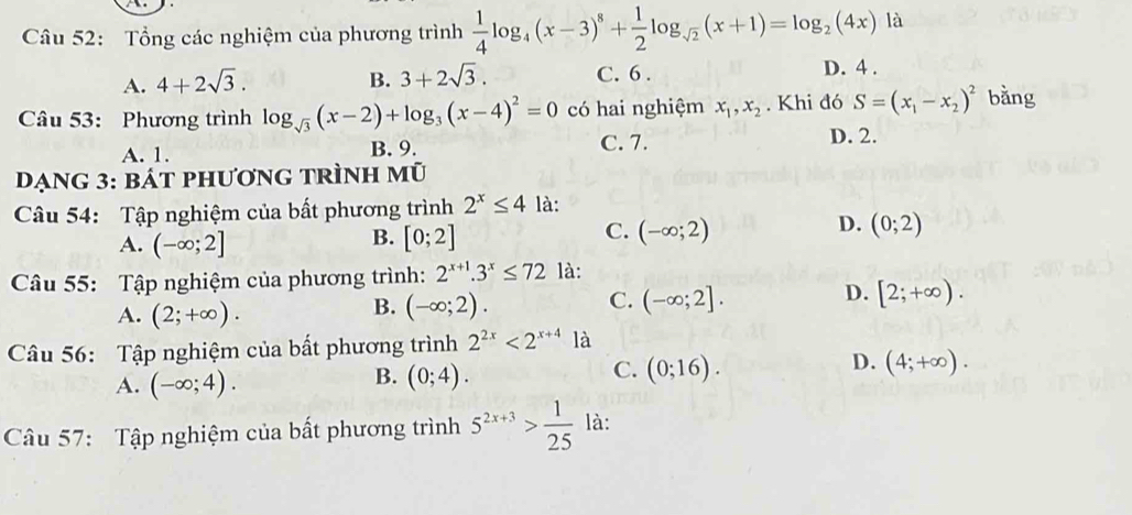 Tổng các nghiệm của phương trình  1/4 log _4(x-3)^8+ 1/2 log _sqrt(2)(x+1)=log _2(4x)la
A. 4+2sqrt(3). B. 3+2sqrt(3). C. 6. D. 4.
Câu 53: Phương trình log _sqrt(3)(x-2)+log _3(x-4)^2=0 có hai nghiệm x_1, x_2. Khi đó S=(x_1-x_2)^2 bằng
A. 1. B. 9. C. 7. D. 2.
Dạng 3: bát phương trình mũ
Câu 54: Tập nghiệm của bất phương trình 2^x≤ 4 là:
B.
A. (-∈fty ;2] [0;2]
D.
C. (-∈fty ;2) (0;2)
Câu 55: Tập nghiệm của phương trình: 2^(x+1).3^x≤ 72 là:
A. (2;+∈fty ).
C.
B. (-∈fty ;2). (-∈fty ;2].
D. [2;+∈fty ). 
Câu 56: Tập nghiệm của bất phương trình 2^(2x)<2^(x+4) là
D.
B.
A. (-∈fty ;4). (0;4).
C. (0;16). (4;+∈fty ). 
Câu 57: Tập nghiệm của bất phương trình 5^(2x+3)> 1/25  là: