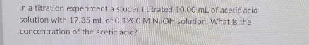 In a titration experiment a student titrated 10.00 mL of acetic acid 
solution with 17.35 mL of 0.1200 M NaOH solution. What is the 
concentration of the acetic acid?