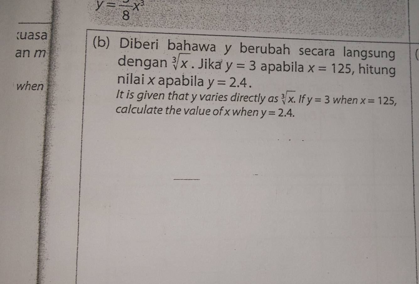 y=frac 8x^3
Kuasa 
(b) Diberi bahawa y berubah secara langsung 
an m 
dengan sqrt[3](x). Jika y=3 apabila x=125 , hitung 
when 
nilai × apabila y=2.4. 
It is given that y varies directly as sqrt[3](x). If y=3 when x=125, 
calculate the value of x when y=2.4.