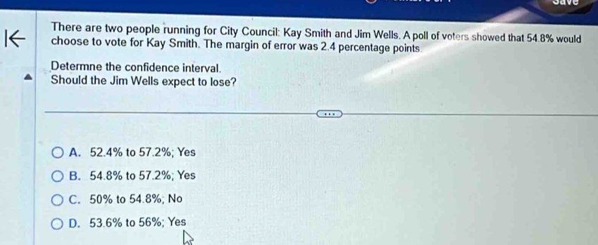 There are two people running for City Council: Kay Smith and Jim Wells. A poll of voters showed that 54.8% would
choose to vote for Kay Smith. The margin of error was 2.4 percentage points.
Determne the confidence interval.
Should the Jim Wells expect to lose?
A. 52.4% to 57.2%; Yes
B. 54.8% to 57.2%; Yes
C. 50% to 54.8%; No
D. 53.6% to 56%; Yes