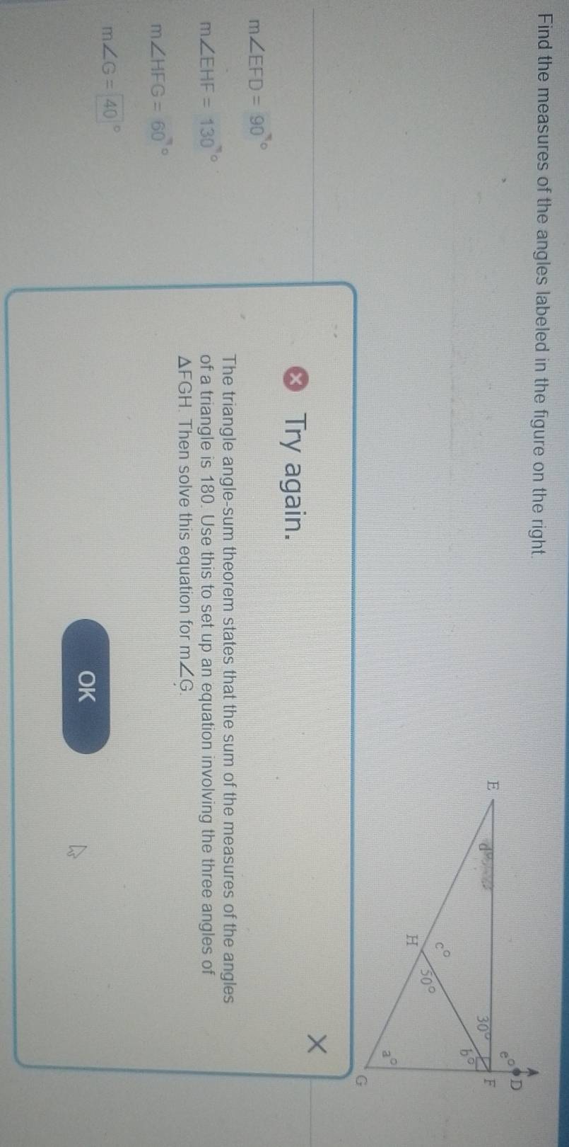 Find the measures of the angles labeled in the figure on the right.
×
Try again.
m∠ EFD=90°
The triangle angle-sum theorem states that the sum of the measures of the angles
m∠ EHF=130°
of a triangle is 180. Use this to set up an equation involving the three angles of
△ FGH. Then solve this equation for m∠ G
m∠ HFG=60°
m∠ G=40°
OK