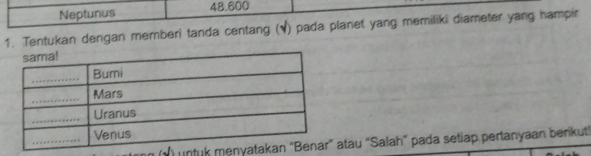 Neptunus
48,600
1. Tentukan dengan memberi tanda centang (√) pada planet yang memiliki diameter yang hampir 
(√) unttau “Salah” pada setiap pertanyaan benkut