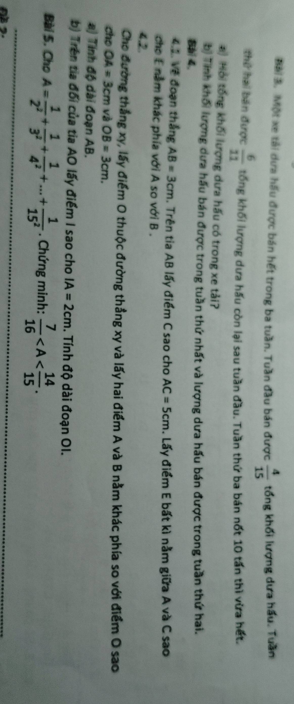Một xe tải dựa hầu được bán hết trong ba tuần. Tuần đầu bán được  4/15  tổng khối lượng dưa hầu. Tuần
thứ hai bán được  6/11  tổng khối lượng dưa hấu còn lại sau tuần đầu. Tuần thứ ba bán nốt 10 tấn thì vừa hết.
) Hội tổng khối lượng dưa hấu có trong xe tải?
bị Tính khối lượng dựa hấu bán được trong tuần thứ nhất và lượng dưa hấu bán được trong tuần thứ hai.
Bb 4.
4.2. Về đoạn thắng AB=3cm. Trên tia AB lấy điểm C sao cho AC=5cm. Lấy điểm E bất kì nằm giữa A và C sao
cho E nằm khác phía với A so với B.
4.2.
Cho đường thắng xy, lấy điểm O thuộc đường thẳng xy và lấy hai điểm A và B nằm khác phía so với điểm O sao
cho OA=3cm và OB=3cm. 
a) Tính độ dài đoạn AB.
b) Trên tia đối của tia AO lấy điểm I sao cho IA=2cm. Tính độ dài đoạn OI.
Bài 5. Cho A= 1/2^2 + 1/3^2 + 1/4^2 +...+ 1/15^2 . Chứng minh:  7/16  .