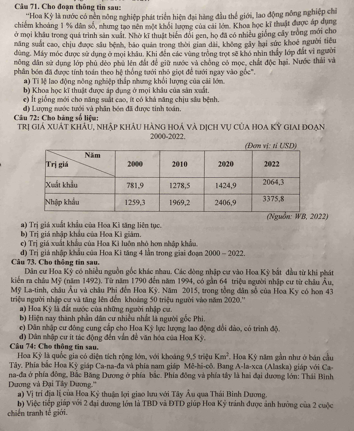 Cho đoạn thông tin sau:
*Hoa Kỳ là nước có nền nông nghiệp phát triển hiện đại hàng đầu thế giới, lao động nông nghiệp chỉ
chiếm khoảng 1 % dân số, nhưng tạo nên một khối lượng của cải lớn. Khoa học kĩ thuật được áp dụng
ở mọi khâu trong quá trình sản xuất. Nhờ kĩ thuật biển đổi gen, họ đã có nhiều giống cây trồng mới cho
năng suất cao, chịu được sâu bệnh, bảo quản trong thời gian dài, không gây hại sức khoẻ người tiêu
dùng. Máy móc được sử dụng ở mọi khâu. Khi đến các vùng trồng trọt sẽ khó nhìn thấy lớp đất vì người
dông dân sử dụng lớp phủ dẻo phủ lên đất để giữ nước và chồng cỏ mọc, chất độc hại. Nước thải và
phân bón đã được tính toán theo hệ thống tưới nhỏ giọt để tưới ngay vào gốc".
a) Ti lệ lao động nông nghiệp thấp nhưng khối lượng của cải lớn.
b) Khoa học kĩ thuật được áp dụng ở mọi khâu của sản xuất.
c) Ít giống mới cho năng suất cao, ít có khả năng chịu sâu bệnh.
d) Lượng nước tưới và phân bón đã được tính toán.
Câu 72: Cho bảng số liệu:
trị giá xuát khảu, nhập khảu hàng hoá và dịch vụ của hoa Kỳ giai đoạn
2000-2022.
2)
a) Trị giá xuất khẩu của Hoa Kì tăng liên tục.
b) Trị giá nhập khẩu của Hoa Kì giảm.
c) Trị giá xuất khẩu của Hoa Kì luôn nhỏ hơn nhập khẩu.
d) Trị giá nhập khẩu của Hoa Kì tăng 4 lần trong giai đoạn 2000 - 2022.
Câu 73. Cho thông tin sau.
Dân cư Hoa Kỳ có nhiều nguồn gốc khác nhau. Các dòng nhập cư vào Hoa Kỳ bắt đầu từ khi phát
kiến ra châu Mỹ (năm 1492). Từ năm 1790 đến năm 1994, có gần 64 triệu người nhập cư từ châu Âu,
Mỹ La-tinh, châu Âu và châu Phi đến Hoa Ky v. Năm 2015, trong tồng dân số của Hoa Ky có hon 43
triệu người nhập cư và tăng lên dến khoảng 50 triệu người vào năm 2020.'
a) Hoa Kỳ là đất nước của những người nhập cư.
b) Hiện nay thành phần dân cư nhiều nhất là người gốc Phi.
c) Dân nhập cư đông cung cấp cho Hoa Kỳ lực lượng lao động dồi dào, có trình độ.
d) Dân nhập cư ít tác động đến vấn đề văn hóa của Hoa Kỳ.
Câu 74: Cho thông tin sau.
Hoa Kỳ là quốc gia có diện tích rộng lớn, với khoảng 9,5 triệu Km^2 *. Hoa Kỳ năm gần như ở bán cầu
Tây. Phía bắc Hoa Kỳ giáp Ca-na-đa và phía nam giáp Mê-hi-cô. Bang A-la-xca (Alaska) giáp với Ca-
na-đa ở phía đông, Bắc Băng Dương ở phía bắc. Phía đông và phía tây là hai đại dương lớn: Thái Bình
Dương và Đại Tây Dương.'
a) Vị trí địa lí của Hoa Kỳ thuận lợi giao lưu với Tây Âu qua Thái Bình Dương.
b) Việc tiếp giáp với 2 đại dương lớn là TBD và ĐTD giúp Hoa Kỳ tránh được ảnh hưởng của 2 cuộc
chiến tranh tế giới.