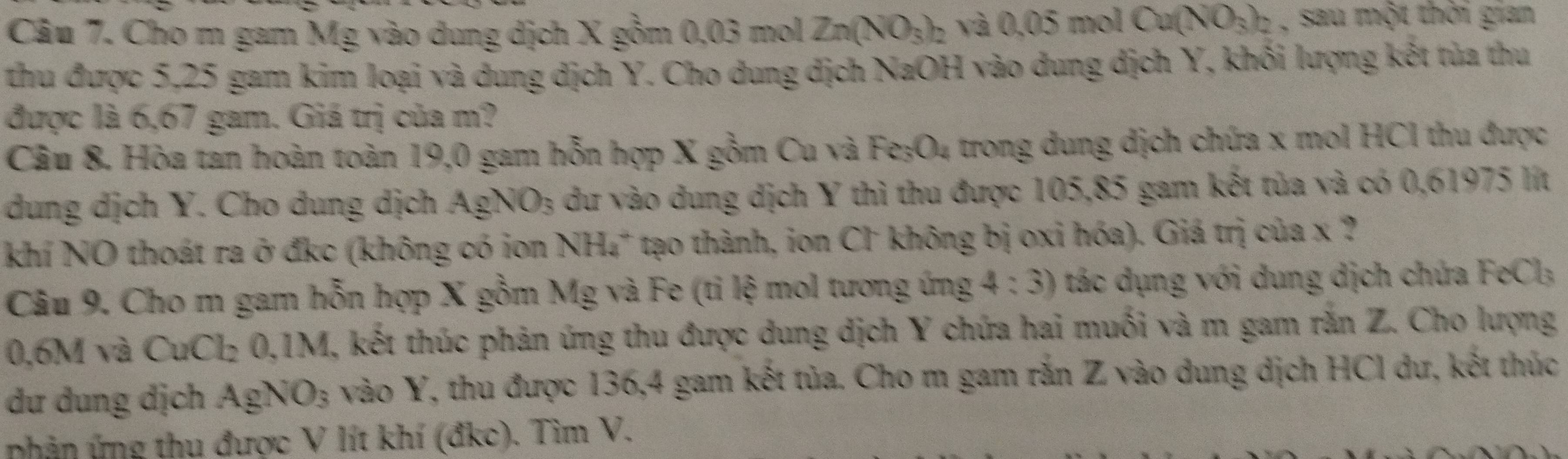 Cho m gam Mg vào dung dịch X gồm 0,03 mol Zn(NO_3)_2 và 0.05molCa(NO_3)_2 , sau một thời gian 
thu được 5,25 gam kim loại và dung dịch Y. Cho dung dịch NaOH vào dung dịch Y, khối lượng kết tủa thu 
được là 6,67 gam. Giá trị của m? 
Câu 8. Hòa tan hoàn toàn 19,0 gam hỗn hợp X gồm Cu và Fe_3O_4 trong dung dịch chứa x mol HCI thu được 
dung dịch Y. Cho dung dịch Ag) NO_3 dư vào dung dịch Y thì thu được 105,85 gam kết tủa và có 0,61975 lít 
khí NO thoát ra ở đkc (không có ion NH_4^(+ tạo thành, ion Cl không bị oxi hóa). Giá trị của x ? 
Câu 9. Cho m gam hỗn hợp X gồm Mg và Fe (ti lệ mol tương ứng 4:3) tác dụng với dung dịch chứa FeCl_3)
0,6M và CuCl₂ 0,1M, kết thúc phản ứng thu được dung dịch Y chứa hai muối và m gam rắn Z. Cho lượng 
dư dung dịch AgN O_3 vào Y, thu được 136, 4 gam kết tủa. Cho m gam rắn Z vào dung dịch HCl dư, kết thúc 
nhản ứng thu được V lít khí (đkc). Tìm V.