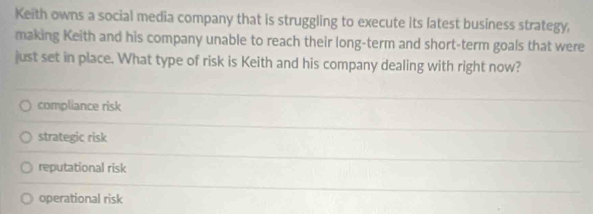 Keith owns a social media company that is struggling to execute its latest business strategy,
making Keith and his company unable to reach their long-term and short-term goals that were
just set in place. What type of risk is Keith and his company dealing with right now?
compliance risk
strategic risk
reputational risk
operational risk