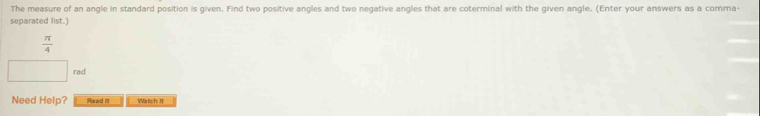 The measure of an angle in standard position is given. Find two positive angles and two negative angles that are coterminal with the given angle. (Enter your answers as a comma- 
separated list.)
 π /4 
rad 
Need Help? Read It Watch It