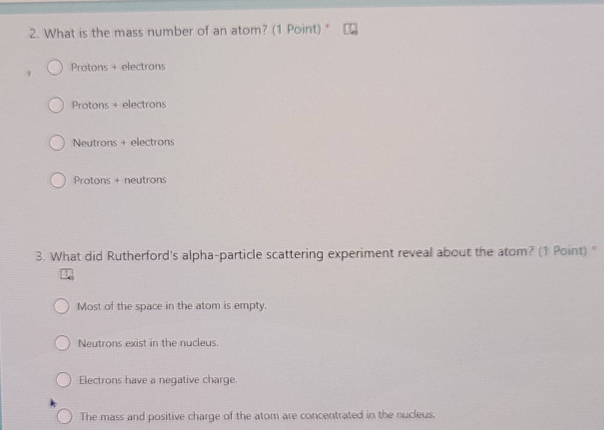 What is the mass number of an atom? (1 Point)*
Protons + electrons
Protons + electrons
Neutrons + electrons
Protons + neutrons
3. What did Rutherford's alpha-particle scattering experiment reveal about the atom? (1 Point) "
Most of the space in the atom is empty.
Neutrons exist in the nucleus.
Electrons have a negative charge.
The mass and positive charge of the atom are concentrated in the nucleus.