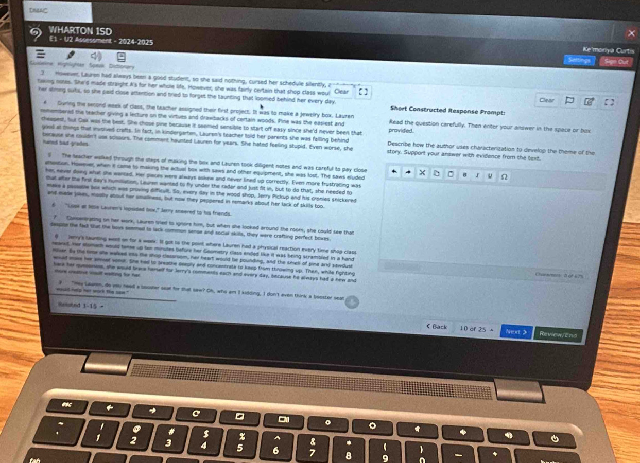 DNAC
x
WHARTON ISD Ke'moriya Curtis
E1 - U2 Assessment - 2024-2025 Setings Son Ou
V leine Vighlighter Speuk Distioner
3 . Howewer, Lauren had always been a good student, so she said nothing, cursed her schedule silently, a
taking notes. She'd made straight A's for her whole life. However, she was fairly certain that shop class wou! Clear 【 Clear
her strong suts, so she paid close attention and tried to forget the taunting that loomed behind her every day, Short Constructed Response Prompt:
4 During the second week of class, the teacher assigned their first project. It was to make a jewelry box. Lauren
remembered the teacher giving a lecture on the virtues and drawbacks of certain woods. Pine was the easiest and Read the question carefully. Then enter your answer in the space or bax
cheepest, but Gak was the best. She chose pine because it seemed sensiblle to start off easy since she'd never been that provided.
good at things that invoived crafts. In fact, in kindergarten, Lauren's teacher told her parents she was falling behind Describe how the author uses characterization to develop the theme of the
Nated bad grades
because she couldn't use scissors. The comment haunted Lauren for years. She hated feeling stupid. Even worse, she story. Support your answer with evidence from the text.
5 The teacher walked through the steps of making the box and Lauren took diigent notes and was careful to pay close B u Ω
elsostion. However, when it came to making the actual box with saws and other equipment, she was lost. The saws eluded
D
her never doing what she wanted. Her pieces were always askew and never lined up correctly. Even more frustrating was
that after the first day's humilliation, Lauren wanted to fly under the radar and just fit in, but to do that, she needed to
make a passusle ane which was proving difficult. So, every day in the wood shop, Jerry Pickup and his cronies snickered
and mase jokes, mostly about her smaliness, but now they peppered in remarks about her lack of skills too.
6 "Lope at little Lauren's lopsided box," Jerry sneered to his friends.
? Coowbrating on her work. Lauren fried to ignore him, but when she looked around the room, she could see that
despie the fact tat the boys seemed to lack common sense and social skills, they were crafting perfect boxes.
θ Jerry's taunting weet on for a week. It got to the point where Lauren had a physical reaction every time shop class
neand, her elamach would tense up tan minutes before her Goometry class ended like it was being scrambled in a hand
nover. By the lme she welked its the shop classroom, her heart would be pounding, and the smell of pine and sawdust
wwed ave her smost vomil. She had to breathe deeply and concentrate to keep from throwing up. Then, while fighting Csanacet  à of 675
lara her guessiess, she would brace herself for Jerry's comments each and every day, because he always had a new and
more cestive insulf wasting for her
? "Hey Lauren, do you need a booster sear for that law? Oh, who am I kidding, I don't even think a booster seat
wauld help net work the sae."
Reliated 3-15- < Back 10 of  25· Next > Review/End
esc ← → C -
~ '
。 。 *
.

# s z ^ 8 *   
1 2 3 4 5 6 7
tah 8 9
+