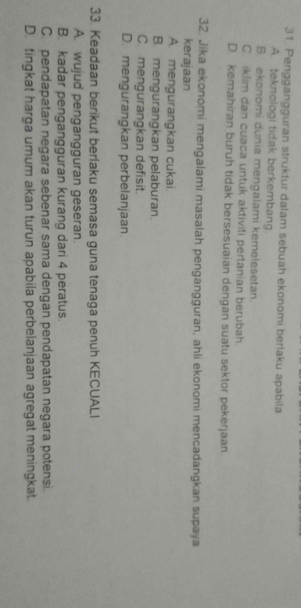 Penggangguran struktur dalam sebuah ekonomi berlaku apabila
A. teknologi tidak berkembang.
B. ekonomi dunia mengalami kemelesetan.
C. iklim dan cuaca untuk aktiviti pertanian berubah.
D. kemahiran buruh tidak bersesuaian dengan suatu sektor pekerjaan
32. Jika ekonomi mengalami masalah pengangguran, ahli ekonomi mencadangkan supaya
kerajaan
A. mengurangkan cukai.
B. mengurangkan pelaburan.
C. mengurangkan defisit.
D. mengurangkan perbelanjaan.
33. Keadaan berikut berlaku semasa guna tenaga penuh KECUALI
A. wujud pengangguran geseran.
B. kadar pengangguran kurang dari 4 peratus.
C. pendapatan negara sebenar sama dengan pendapatan negara potensi.
D. tingkat harga umum akan turun apabila perbelanjaan agregat meningkat.