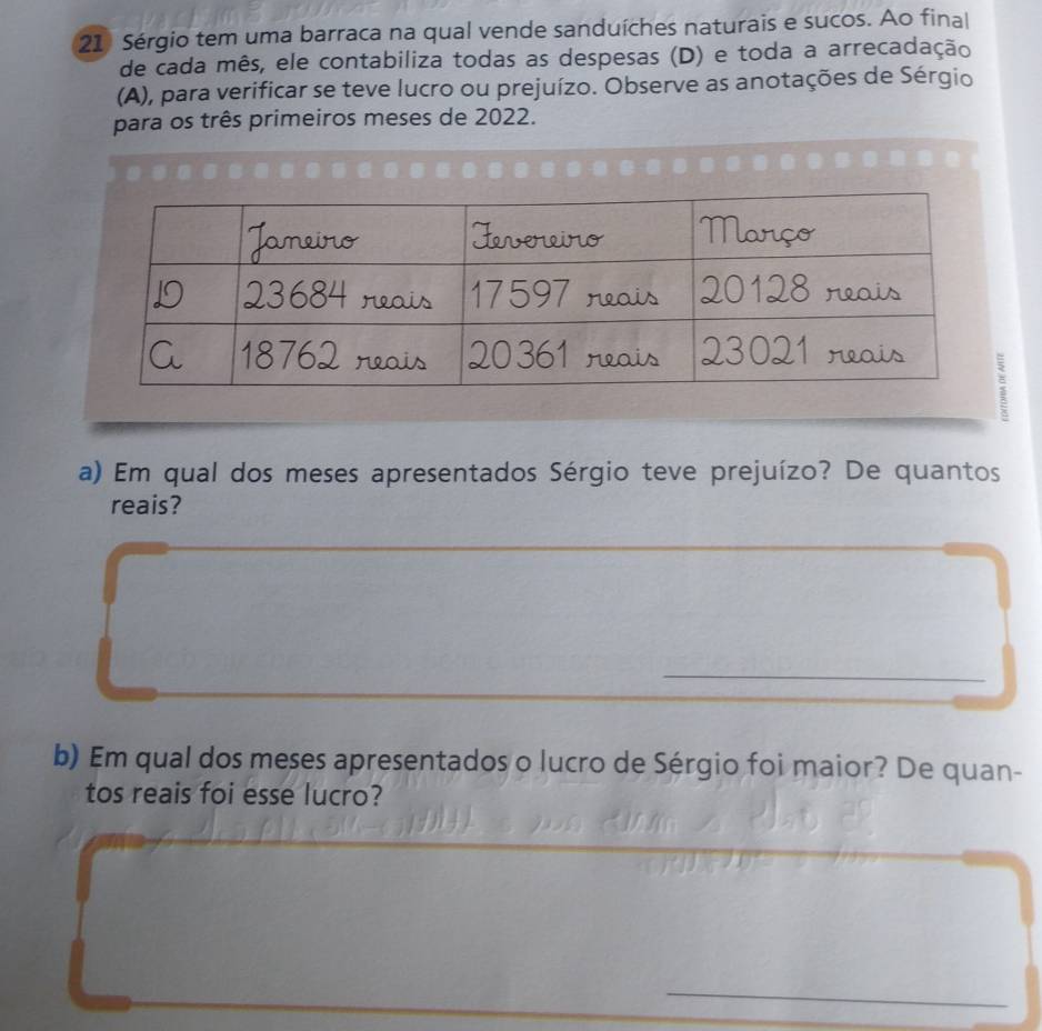 Sérgio tem uma barraca na qual vende sanduíches naturais e sucos. Ao final 
de cada mês, ele contabiliza todas as despesas (D) e toda a arrecadação 
(A), para verificar se teve lucro ou prejuízo. Observe as anotações de Sérgio 
para os três primeiros meses de 2022. 
a) Em qual dos meses apresentados Sérgio teve prejuízo? De quantos 
reais? 
_ 
b) Em qual dos meses apresentados o lucro de Sérgio foi maior? De quan- 
tos reais foi esse lucro?